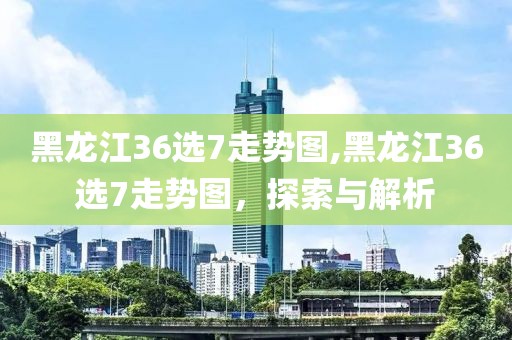 黑龙江36选7走势图,黑龙江36选7走势图，探索与解析