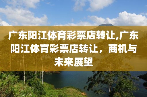 广东阳江体育彩票店转让,广东阳江体育彩票店转让，商机与未来展望