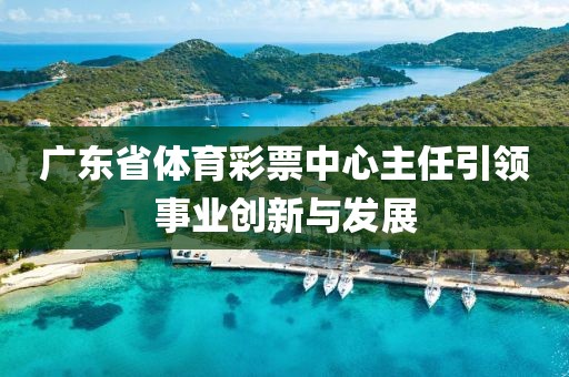 广东省体育彩票中心主任引领事业创新与发展