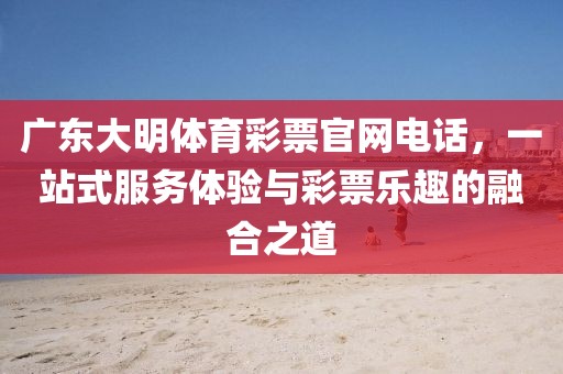 广东大明体育彩票官网电话，一站式服务体验与彩票乐趣的融合之道