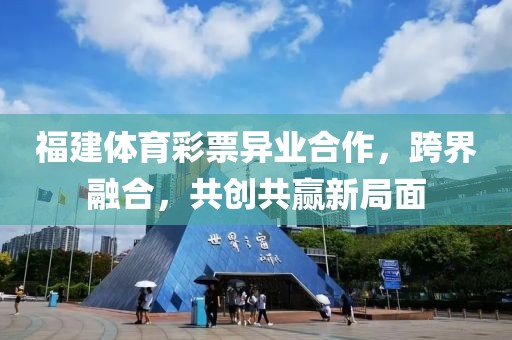 福建体育彩票异业合作，跨界融合，共创共赢新局面