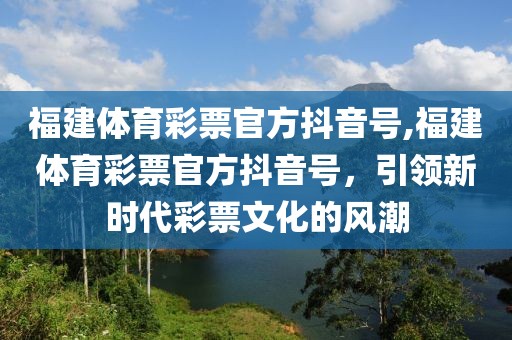 福建体育彩票官方抖音号,福建体育彩票官方抖音号，引领新时代彩票文化的风潮