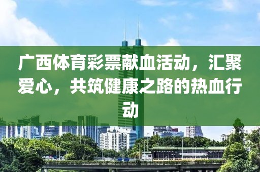 广西体育彩票献血活动，汇聚爱心，共筑健康之路的热血行动