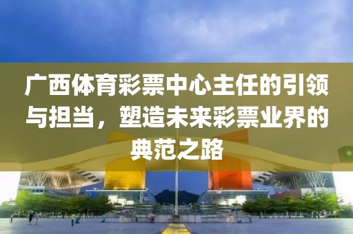 广西体育彩票中心主任的引领与担当，塑造未来彩票业界的典范之路