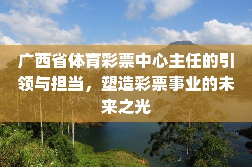 广西省体育彩票中心主任的引领与担当，塑造彩票事业的未来之光